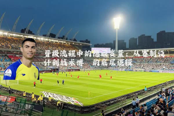 晋级流程中的隐藏变量：从赛制设计到战术博弈的底层逻辑
